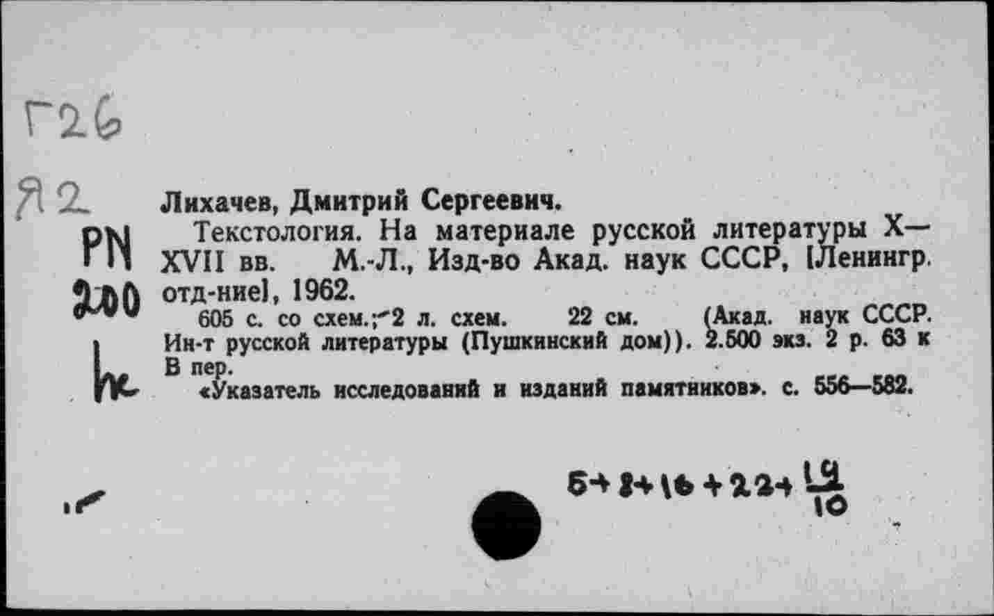 ﻿ft 2.
PN
к
Лихачев, Дмитрий Сергеевич.
Текстология. На материале русской литературы X— XVII вв. М.-Л., Изд-во Акад, наук СССР, ІЛенингр. отд-ниеі, 1962.
605 с. со схем.;'2 л. схем. 22 см. (Акад, наук СССР. Ин-т русской литературы (Пушкинский дом)). 2.500 экз. 2 р. 63 к В ПЄР-	.	еео eon
«Указатель исследований и изданий памятников», с. 556—582.
IO